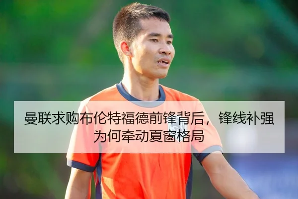 曼联求购布伦特福德前锋背后，锋线补强为何牵动夏窗格局（Kaiyun）